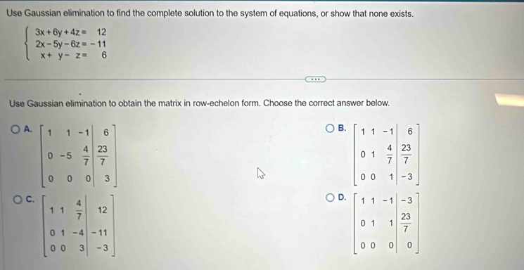 Use Gaussian elimination to find the complete solution to the system of equations, or show that none exists.
beginarrayl 3x+6y+4z=12 2x-5y-6z=-11 x+y-z=6endarray.
Use Gaussian elimination to obtain the matrix in row-echelon form. Choose the correct answer below.
A. beginbmatrix 1&1&-1&6 0&-5&7 077 0&0&0&3endbmatrix 
B. beginbmatrix 1&1&-1&6 0&1& 4/7 & 23/7  0&0&1&-3endbmatrix
C. beginbmatrix 1&1& 4/7 &12 0&1&-4&-11 0&0&3&|-3endbmatrix
D