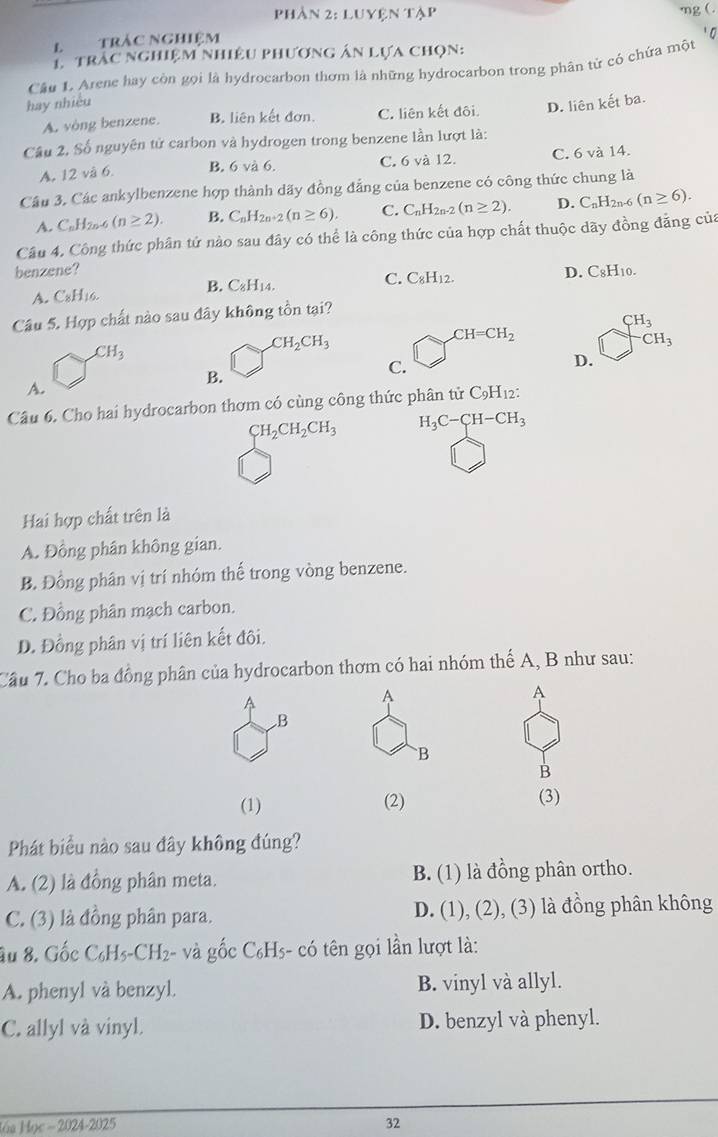 Phần 2: Luyện tập
mg ( .
L trác nghiệm
T  trậc nghiệm nhiệu phương án lựa chọn:
Câu 1. Arene hay còn gọi là hydrocarbon thơm là những hydrocarbon trong phân tử có chứa một
hay nhiều
A. vòng benzene. B. liên kết đơn. C. liên kết đôi. D. liên kết ba.
Câu 2, Số nguyên tử carbon và hydrogen trong benzene lần lượt là:
A. 12 và 6. B. 6 và 6. C. 6 và 12. C. 6 và 14.
Câu 3, Các ankylbenzene hợp thành dãy đồng đẳng của benzene có công thức chung là
A. C_nH_2n-6(n≥ 2). B. C_nH_2n+2(n≥ 6). C. CnH2n-2 (n≥ 2). D. C_nH_2n. 6 (n≥ 6).
Câu 4, Công thức phân tứ nào sau đây có thể là công thức của hợp chất thuộc dãy đồng đẳng của
benzene? D. C8H10.
C. C_8H_12.
A. C8H16.
B. C_8H_14
Câu 5. Hợp chất nào sau đây không tồn tại?
CH_3
CH=CH_2
CH_3
CH_2CH_3^(-CH_3)
B.
C.
D.
A.
Câu 6. Cho hai hydrocarbon thơm có cùng công thức phân tử ở C_9H_12
CH_2CH_2CH_3 H_3C-CH-CH_3
Hai hợp chất trên là
A. Đồng phân không gian.
B. Đồng phân vị trí nhóm thế trong vòng benzene.
C. Đồng phân mạch carbon.
D. Đồng phân vị trí liên kết đôi.
Cầu 7. Cho ba đồng phân của hydrocarbon thơm có hai nhóm thế A, B như sau:
A
A
A
B
B
B
(1) (2) (3)
Phát biểu nào sau đây không đúng?
A. (2) là đồng phân meta. B. (1) là đồng phân ortho.
C. (3) là đồng phân para. D. (1), (2), (3) là đồng phân không
ầu 8. Gốc C₆H5-CH₂- và gốc C₆H5- có tên gọi lần lượt là:
A. phenyl và benzyl. B. vinyl và allyl.
C. allyl và vinyl. D. benzyl và phenyl.
2024-2025
32