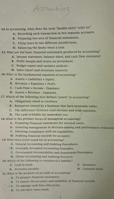 In accounting, what does the term "double-entry" refer to?
A. Recording each transaction in two separate accounts
B. Preparing two sets of financial statements.
C. Filing taxes in two different jurisdictions.
D. Balancing the books twice a year.
15. What are the basic financial statements produced by accounting?
A. Income statement, balance sheet, and cash flow statement
B. Profit margin and return on investment.
C. Budget report and variance analysis.
D. Sales report and inventory turnover.
16. What is the fundamental equation of accounting?
A. Assets = Liabilities + Equity.
B. Revenue = Expenses + Profit.
C. Cash Flow = Income - Expenses.
D. Assets = Revenue - Expenses.
17. Which of the following best defines "assets" in accounting?
A. Obligations owed to creditors.
B. Resources owned by a business that have economic value.
C. The difference between total revenue and total expenses.
D. The cash available for immediate use.
18. What is the primary focus of managerial accounting?
A. Preparing financial statements for external users.
B. Assisting management in decision-making and performance evaluatio
C. Ensuring compliance with tax regulations.
D. Auditing financial records for accuracy.
19. What does GAAP stand for in accounting?
A. General Accounting and Auditing Procedures.
B. Generally Accepted Accounting Principles.
C. Government Accountability and Assessment Procedures.
D. Global Accounting and Auditing Practices.
20. Which of the following is considered a liability?
A. Cash in bank. C. Inventory.
B. Accounts payable. D. Common stock.
21. What is the purpose of an audit in accounting?
A. To prepare financial statements.
B. To ensure the accuracy and reliability of financial records.
C. To manage cash flow effectively.
D. To calculate taxes owed.
2