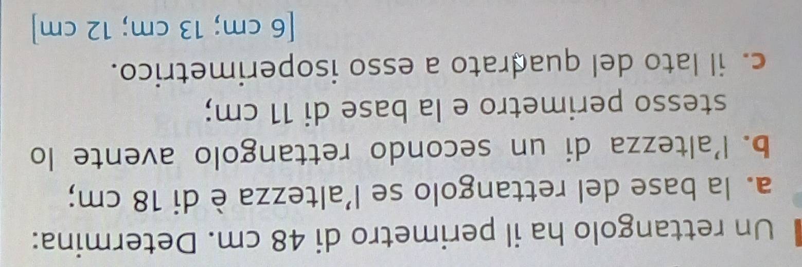 Un rettangolo ha il perimetro di 48 cm. Determina: 
a. la base del rettangolo se l’altezza è di 18 cm; 
b. l’altezza di un secondo rettangolo avente lo 
stesso perimetro e la base di 11 cm; 
c. il lato del quadrato a esso isoperimetrico. 
[ 6 cm; 13 cm; 12 cm ]