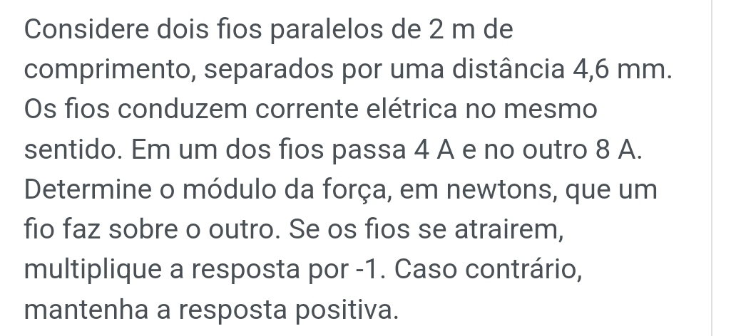 Considere dois fios paralelos de 2 m de 
comprimento, separados por uma distância 4,6 mm. 
Os fios conduzem corrente elétrica no mesmo 
sentido. Em um dos fios passa 4 A e no outro 8 A. 
Determine o módulo da força, em newtons, que um 
fio faz sobre o outro. Se os fios se atrairem, 
multiplique a resposta por -1. Caso contrário, 
mantenha a resposta positiva.