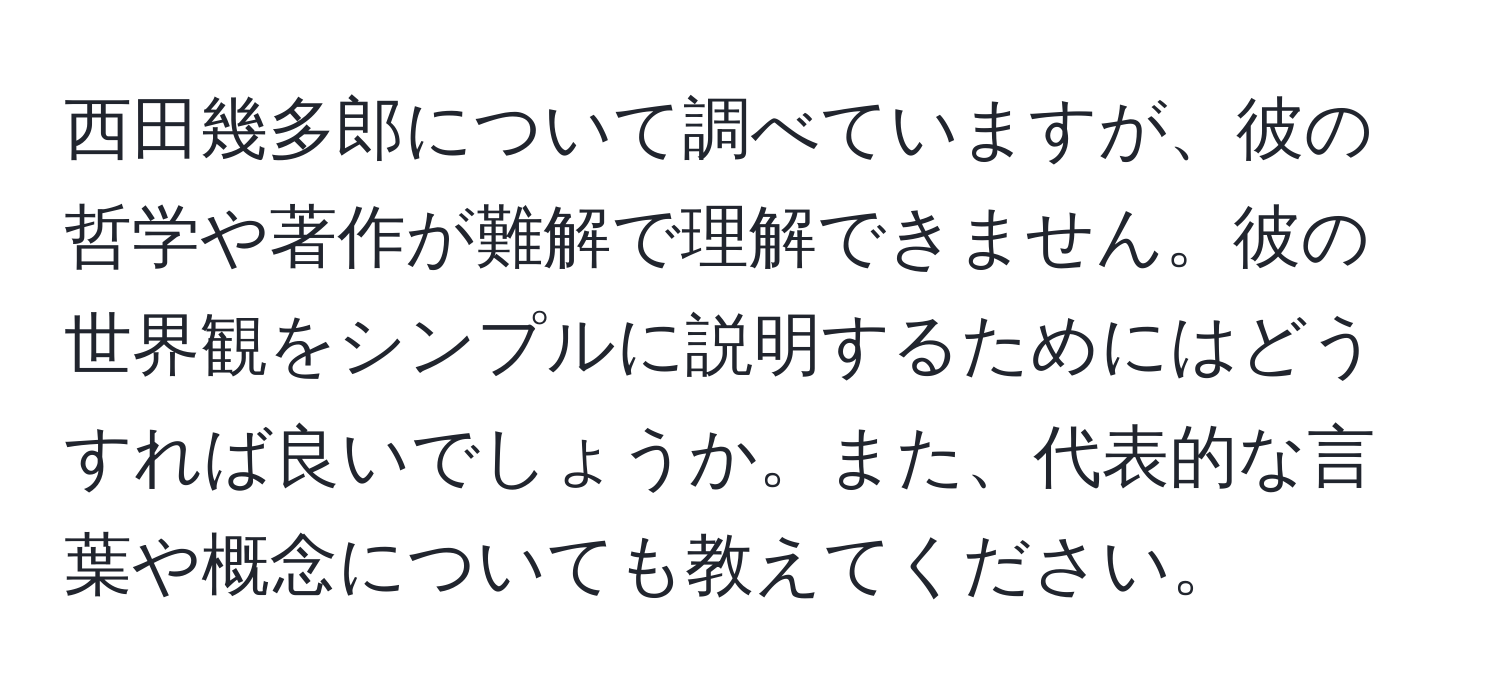 西田幾多郎について調べていますが、彼の哲学や著作が難解で理解できません。彼の世界観をシンプルに説明するためにはどうすれば良いでしょうか。また、代表的な言葉や概念についても教えてください。