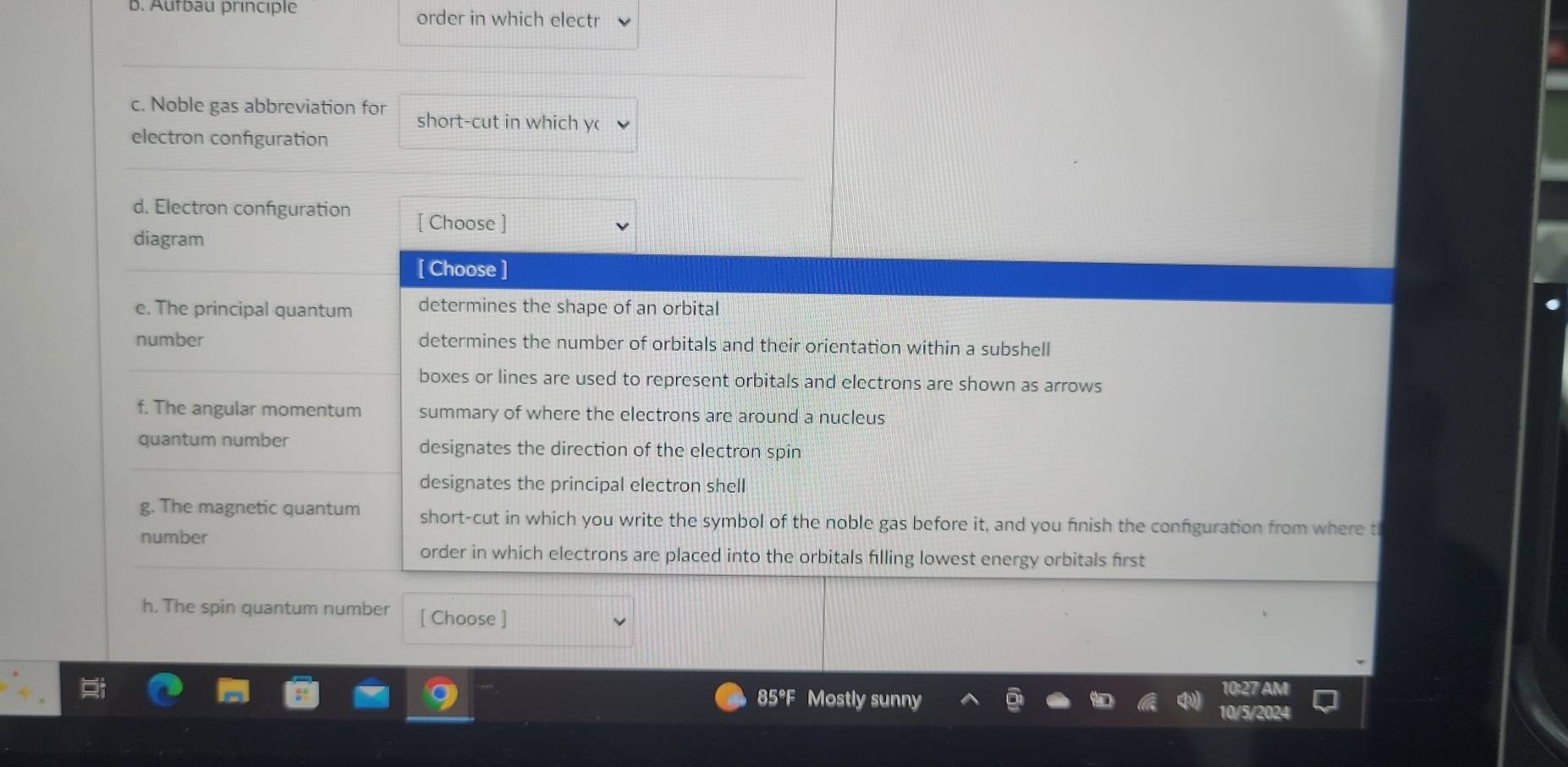 Autbau principle order in which electr 
c. Noble gas abbreviation for short-cut in which y( 
electron configuration 
d. Electron configuration [ Choose ] 
diagram 
[ Choose ] 
e. The principal quantum determines the shape of an orbital 
number determines the number of orbitals and their orientation within a subshell 
boxes or lines are used to represent orbitals and electrons are shown as arrows 
f. The angular momentum summary of where the electrons are around a nucleus 
quantum number designates the direction of the electron spin 
designates the principal electron shell 
g. The magnetic quantum short-cut in which you write the symbol of the noble gas before it, and you finish the configuration from where t 
number 
order in which electrons are placed into the orbitals filling lowest energy orbitals first 
h. The spin quantum number [ Choose ]
27A
85°F Mostly sunny