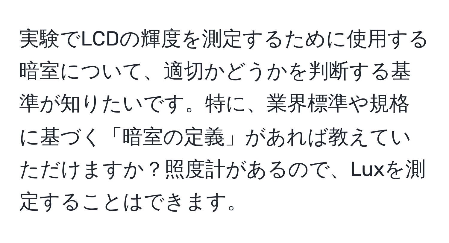 実験でLCDの輝度を測定するために使用する暗室について、適切かどうかを判断する基準が知りたいです。特に、業界標準や規格に基づく「暗室の定義」があれば教えていただけますか？照度計があるので、Luxを測定することはできます。