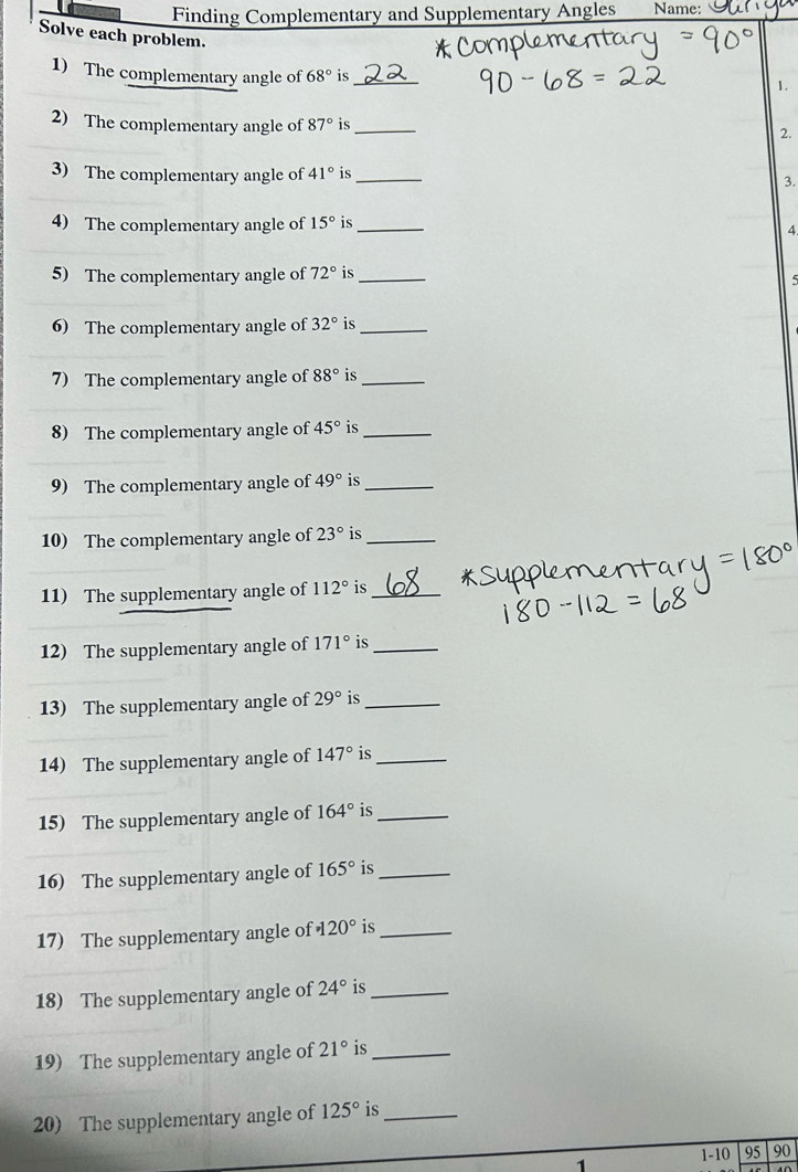 Finding Complementary and Supplementary Angles Name: 
Solve each problem. 
1) The complementary angle of 68° is_ 
1. 
2) The complementary angle of 87° is_ 
2. 
3) The complementary angle of 41° is_ 3. 
4) The complementary angle of 15° is_ 
4 
5) The complementary angle of 72° is_ 
5 
6) The complementary angle of 32° is_ 
7) The complementary angle of 88° is_ 
8) The complementary angle of 45° is_ 
9) The complementary angle of 49° is_ 
10) The complementary angle of 23° is_ 
11) The supplementary angle of 112° is_ 
12) The supplementary angle of 171° is_ 
13) The supplementary angle of 29° is_ 
14) The supplementary angle of 147° is_ 
15) The supplementary angle of 164° is_ 
16) The supplementary angle of 165° is_ 
17) The supplementary angle of · 120° is_ 
18) The supplementary angle of 24° is_ 
19) The supplementary angle of 21° is_ 
20) The supplementary angle of 125° is_ 
1 1-10 95 90