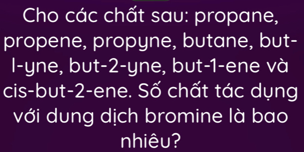 Cho các chất sau: propane, 
propene, propyne, butane, but- 
l-yne, but -2 -yne, but -1 -ene và 
cis-but -2 -ene. Số chất tác dụng 
với dung dịch bromine là bao 
nhiêu?