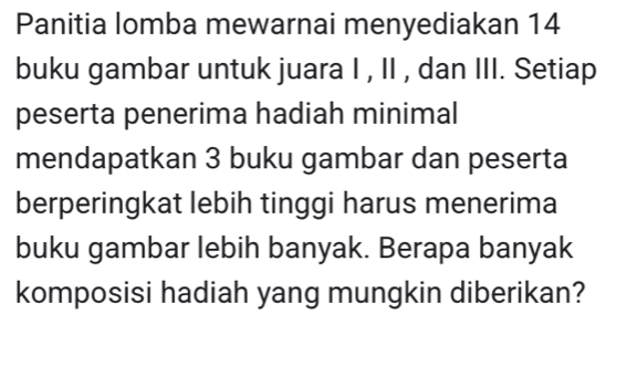 Panitia lomba mewarnai menyediakan 14
buku gambar untuk juara I , II , dan III. Setiap 
peserta penerima hadiah minimal 
mendapatkan 3 buku gambar dan peserta 
berperingkat lebih tinggi harus menerima 
buku gambar lebih banyak. Berapa banyak 
komposisi hadiah yang mungkin diberikan?