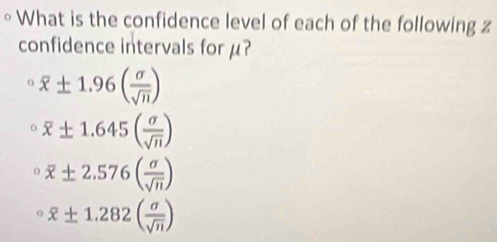 What is the confidence level of each of the following z
confidence intervals for μ?
overline x± 1.96( sigma /sqrt(n) )
overline x± 1.645( sigma /sqrt(n) )
^circ overline x± 2.576( sigma /sqrt(n) )
^circ overline x± 1.282( sigma /sqrt(n) )