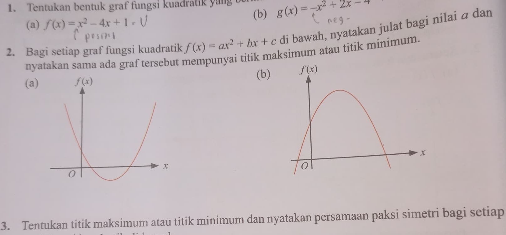 Tentukan bentuk graf fungsi kuadratik yang 
(b) g(x)=-x^2+2x-4
(a) f(x)=x^2-4x+1=
f(x)=ax^2+bx+c di bawah, nyatakan julat bagi nilai ā dan
2. Bagi setiap graf fungsi kuadratik nyatakan sama ada graf tersebut mempunyai titik maksimum atau titik minimum.
(b)
(a)
3. Tentukan titik maksimum atau titik minimum dan nyatakan persamaan paksi simetri bagi setiap