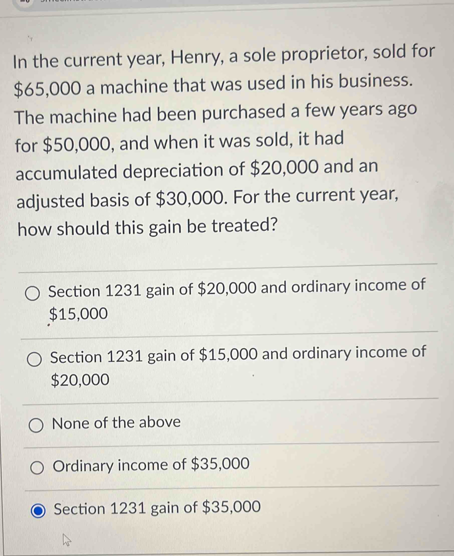 In the current year, Henry, a sole proprietor, sold for
$65,000 a machine that was used in his business.
The machine had been purchased a few years ago
for $50,000, and when it was sold, it had
accumulated depreciation of $20,000 and an
adjusted basis of $30,000. For the current year,
how should this gain be treated?
Section 1231 gain of $20,000 and ordinary income of
$15,000
Section 1231 gain of $15,000 and ordinary income of
$20,000
None of the above
Ordinary income of $35,000
Section 1231 gain of $35,000