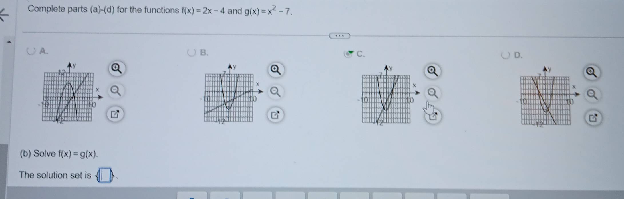 Complete parts (a)-(d) for the functions f(x)=2x-4 and g(x)=x^2-7. 
A. 
B. 
C. 
D.
y
y
χ
0
10

(b) Solve f(x)=g(x). 
The solution set is