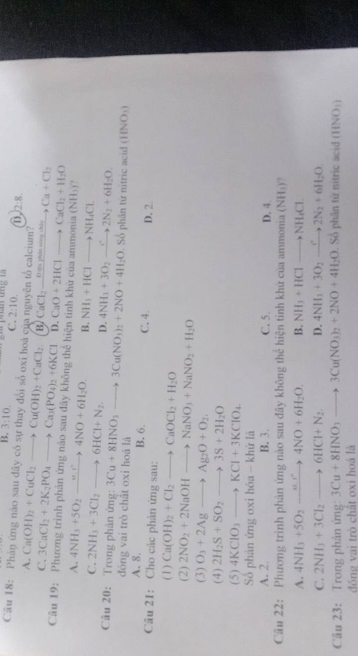 B. 3:10. phần tng là
C. 2:10.
D. 2:8.
Câu 18: Phán ứng nào sau dây có sự thay đổi số oxi hoá của nguyên tố calcium?
A. Ca(OH)_2+CuCl_2to Cu(OH)_2+CaCl_2. B. CaCl_2_ Ovaphineingsthi Ca+Cl_2
C. 3CaCl_2+2K_2PO_4to Ca_3(PO_4)_2+6KCl D. CaO+2HClto CaCl_2+H_2O
Câu 19: Phương trình phản ứng nào sau đây không thể hiện tinh khử của ammonia (NH_3) ?
A. 4NH_3+5O_2xrightarrow xt_1r4NO+6H_2O. B. NH_3+HClto NH_4Cl.
C. 2NH_3+3Cl_2to 6HCl+N_2. D. 4NH_3+3O_2to 2N_2N_2+6H_2O.
Câu 20: Trong phản ứng: 3Cu+8HNO_3to 3Cu(NO_3)_2+2NO+4H_2O Số phân từ nitric acid (HNO_3)
đóng vai trò chất oxi hoá là
A. 8. B. 6.
C. 4. D. 2.
Câu 21: Cho các phản ứng sau:
(1) Ca(OH)_2+Cl_2to CaOCl_2+H_2O
(2) 2NO_2+2NaOHto NaNO_3+NaNO_2+H_2O
(3) O_3+2Agto Ag_2O+O_2.
(4) 2H_2S+SO_2to 3S+2H_2O
(5) 4KClO_3to KCl+3KClO_4.
Số phản ứng oxi hóa - khử là
A. 2. B. 3. C. 5. D. 4.
Câu 22: Phương trình phản ứng nào sau đây không thể hiện tinh khử của ammon ia(NH_3) ?
A. 4NH_3+5O_2xrightarrow xO+4NO+6H_2O. B. NH_3+HClto NH_4Cl.
C. 2NH_3+3Cl_2to 6HCl+N_2. D. 4NH_3+3O_2xrightarrow e2N_2+6H_2O
Cầu 23: Trong phản ứng: 3Cu+8HNO_3to 3Cu(NO_3)_2+2NO+4H_2O Số phân từ nitric acid (HNO_3)
đóng vai trò chất oxi hoá là