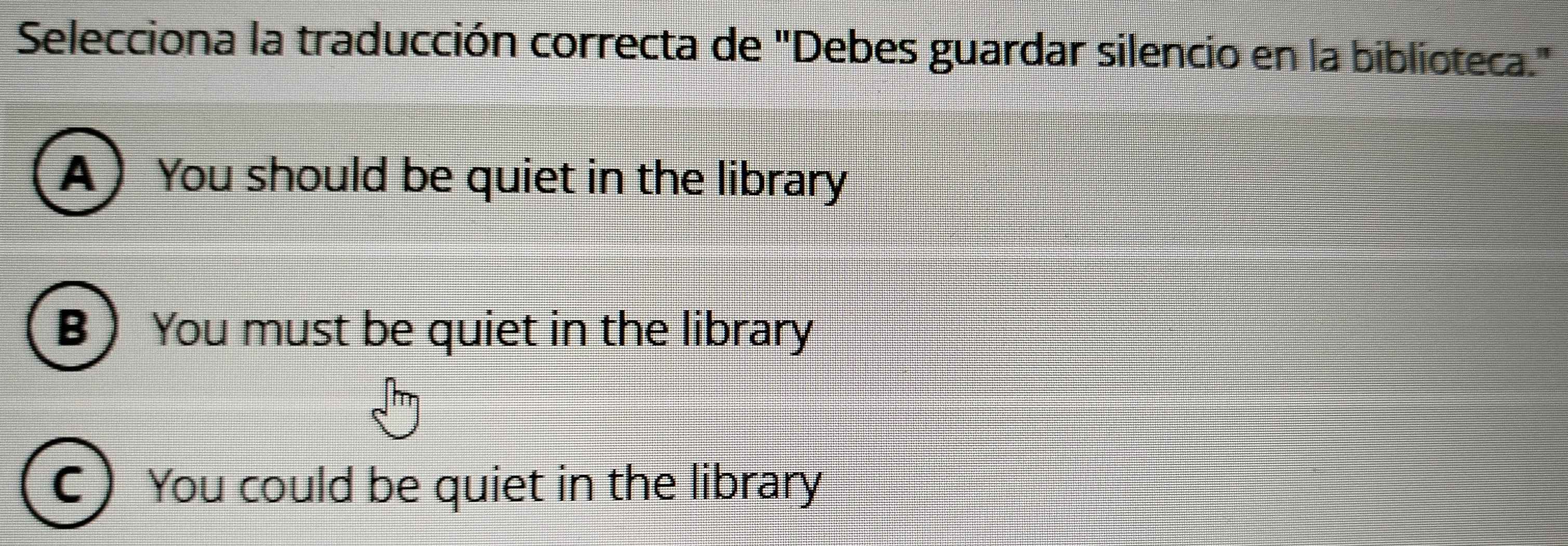 Selecciona la traducción correcta de "Debes guardar silencio en la biblioteca."
A) You should be quiet in the library
B You must be quiet in the library
C You could be quiet in the library