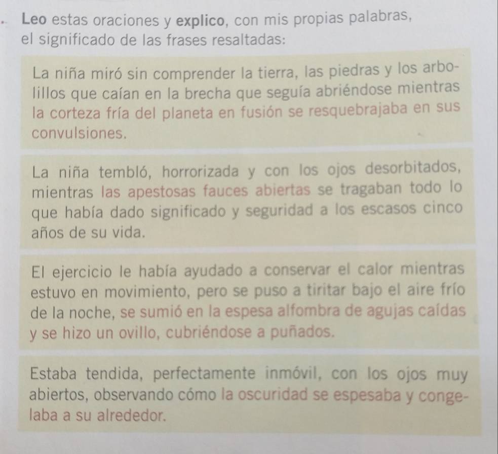 Leo estas oraciones y explico, con mis propias palabras, 
el significado de las frases resaltadas: 
La niña miró sin comprender la tierra, las piedras y los arbo- 
lillos que caían en la brecha que seguía abriéndose mientras 
la corteza fría del planeta en fusión se resquebrajaba en sus 
convulsiones. 
La niña tembló, horrorizada y con los ojos desorbitados, 
mientras las apestosas fauces abiertas se tragaban todo lo 
que había dado significado y seguridad a los escasos cinco 
años de su vida. 
El ejercicio le había ayudado a conservar el calor mientras 
estuvo en movimiento, pero se puso a tiritar bajo el aire frío 
de la noche, se sumió en la espesa alfombra de agujas caídas 
y se hizo un ovillo, cubriéndose a puñados. 
Estaba tendida, perfectamente inmóvil, con los ojos muy 
abiertos, observando cómo la oscuridad se espesaba y conge- 
laba a su alrededor.