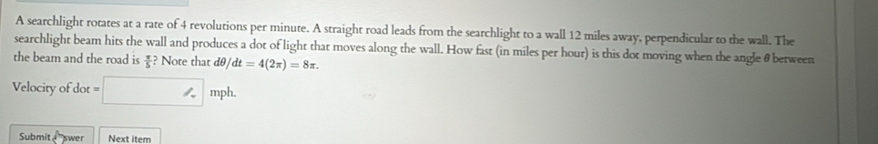 A searchlight rotates at a rate of 4 revolutions per minute. A straight road leads from the searchlight to a wall 12 miles away, perpendicular to the wall. The 
searchlight beam hits the wall and produces a dot of light that moves along the wall. How fast (in miles per hour) is this dot moving when the angle θ between 
the beam and the road is ? Note that dθ  π /5  dt=4(2π )=8π. 
Velocity of dot t=□ mph. 
Submit swer Next item