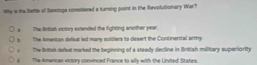 Why is the Battle of Sarztoga considered a turning point in the Revolutionary War?
a The British victory extanded the fighting another year.
b The American defeat led many soldiers to desert the Continental army.
。 The British defeat marked the beginning of a steady decline in British military superiority
6 The American victory convinced France to ally with the United States.