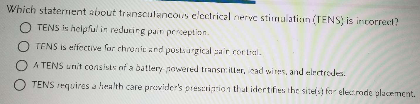 Which statement about transcutaneous electrical nerve stimulation (TENS) is incorrect?
TENS is helpful in reducing pain perception.
TENS is effective for chronic and postsurgical pain control.
A TENS unit consists of a battery-powered transmitter, lead wires, and electrodes.
TENS requires a health care provider’s prescription that identifies the site(s) for electrode placement.