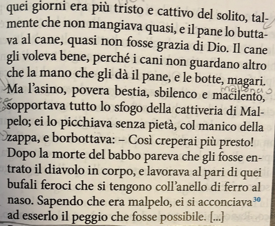 quei giorni era più tristo e cattivo del solito, tal- 
mente che non mangiava quasi, e il pane lo butta- 
va al cane, quasi non fosse grazia di Dio. Il cane 
gli voleva bene, perché i cani non guardano altro 
che la mano che gli dà il pane, e le botte, magari. 
Ma l'asino, povera bestia, sbilenco e macilento, 
sopportava tutto lo sfogo della cattiveria di Mal- 
pelo; ei lo picchiava senza pietà, col manico della 
zappa, e borbottava: − Così creperai più presto! 
Dopo la morte del babbo pareva che gli fosse en- 
trato il diavolo in corpo, e lavorava al pari di quei 
bufali feroci che si tengono coll’anello di ferro al 
naso. Sapendo che era malpelo, ei si acconciav a^(30)
ad esserlo il peggio che fosse possibile. [...]