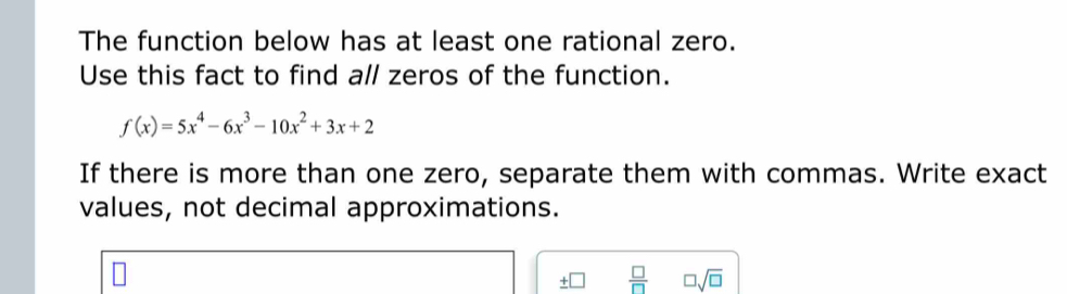 The function below has at least one rational zero. 
Use this fact to find all zeros of the function.
f(x)=5x^4-6x^3-10x^2+3x+2
If there is more than one zero, separate them with commas. Write exact 
values, not decimal approximations.
 □ /□   □ sqrt(□ )