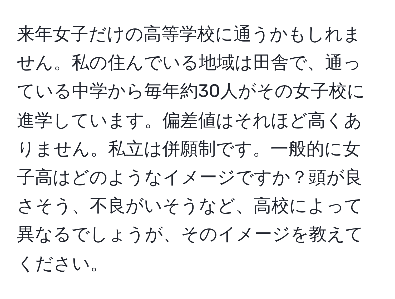 来年女子だけの高等学校に通うかもしれません。私の住んでいる地域は田舎で、通っている中学から毎年約30人がその女子校に進学しています。偏差値はそれほど高くありません。私立は併願制です。一般的に女子高はどのようなイメージですか？頭が良さそう、不良がいそうなど、高校によって異なるでしょうが、そのイメージを教えてください。