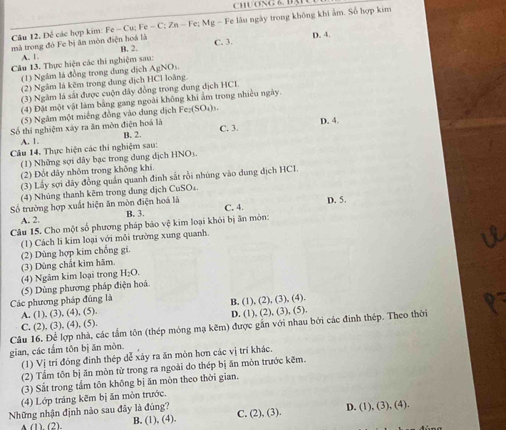 chương 6, đạu
Câu 12. Để các hợp kim: Fe - Cu; Fe - C; Zn - Fe; Mg - Fe lâu ngày trong không khi ẩm. Sổ hợp kim
mà trong đó Fe bị ăn mòn điện hoá là C. 3. D. 4.
B. 2.
A. 1.
Câu 13. Thực hiện các thí nghiệm sau:
(1) Ngâm lá đồng trong dung dịch AgNO_3.
(2) Ngâm lá kẽm trong dung dịch HCl loãng.
(3) Ngâm lá sắt được cuộn dây đồng trong dung dịch HCI.
(4) Đặt một vật làm bằng gang ngoài không khí ẩm trong nhiều ngày.
(5) Ngâm một miếng đồng vào dung dịch Fe_2(SO_4)_3.
Số thí nghiệm xảy ra ăn mòn điện hoá là C. 3. D. 4.
A. 1. B. 2.
Câu 14. Thực hiện các thí nghiệm sau:
(1) Những sợi dây bạc trong dung dịch HNO_3.
(2) Đốt dây nhôm trong không khí.
(3) Lấy sợi dây đồng quần quanh đinh sắt rồi nhúng vào dung dịch HCI.
(4) Nhúng thanh kẽm trong dung dịch CuSO₄.
ố trường hợp xuất hiện ăn mòn điện hoá là C. 4. D. 5.
A. 2. B. 3.
Câu 15. Cho một số phương pháp bảo vệ kim loại khỏi bị ãn mòn:
(1) Cách li kim loại với môi trường xung quanh.
(2) Dùng hợp kim chống gi.
(3) Dùng chất kìm hãm.
(4) Ngâm kim loại trong H_2O.
(5) Dùng phương pháp điện hoá.
Các phương pháp đúng là
A. (1), (3), (4), (5). B. (1), (2), (3), (4).
C. (2), (3), (4), (5). D. (1), (2), (3), (5).
Câu 16. Để lợp nhà, các tấm tôn (thép mỏng mạ kẽm) được gắn với nhau bởi các đinh thép. Theo thời
gian, các tấm tôn bị ăn mòn.
(1) Vị trí đóng đinh thép dể xảy ra ăn mòn hơn các vị trí khác.
(2) Tấm tôn bị ăn mòn từ trong ra ngoài do thép bị ăn mòn trước kẽm.
(3) Sắt trong tấm tôn không bị ăn mòn theo thời gian.
(4) Lớp tráng kẽm bị ăn mòn trước.
Những nhận định nào sau đây là đúng? C. (2), (3). D. (1), (3), (4).
A (1) (2) B. (1), (4).