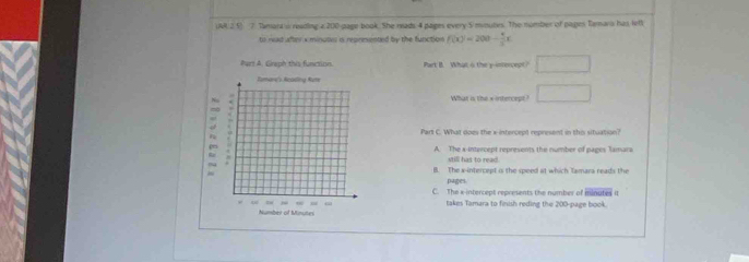 UM 2 5) 7. Tamart i reading a 200 page book. She reads 4 pages every 5 mimutes. The number of pages Tamara has lt
to read after x minutes i reprmented by the function f(x)=200- 4/3 x
Part B. What o the y-intercept? □ 
What is the xintercept ? □ 
Part C. What does the x-intercept represent in this situation?
A. The a -intercept represents the number of pages Tamara
still has to read.
B. The x-intercept is the speed at which Tamara reads the
pages
C. The x intercept represents the number of iminutes it
takes Tamara to finish reding the 200 -page book.