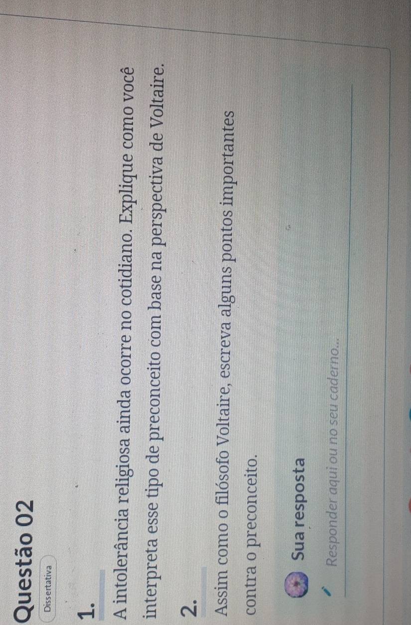 Dissertativa 
1. 
A intolerância religiosa ainda ocorre no cotidiano. Explique como você 
interpreta esse tipo de preconceito com base na perspectiva de Voltaire. 
2. 
Assim como o filósofo Voltaire, escreva alguns pontos importantes 
contra o preconceito. 
Sua resposta 
Responder aqui ou no seu caderno...