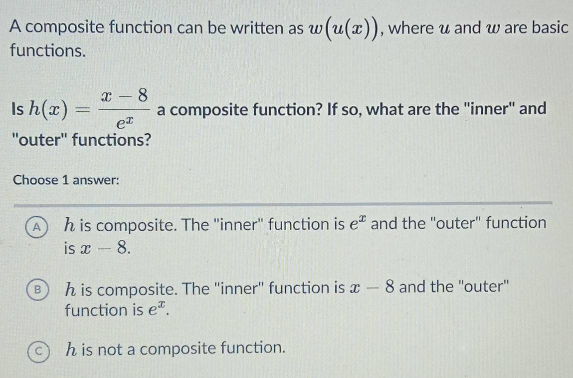 A composite function can be written as w(u(x)) , where u and w are basic
functions.
Is h(x)= (x-8)/e^x  a composite function? If so, what are the "inner" and
"outer" functions?
Choose 1 answer:
A h is composite. The "inner" function is e^x and the "outer" function
is x-8.
B h is composite. The "inner" function is x-8 and the ''outer''
function is e^x.
C h is not a composite function.