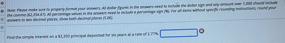 Note: Please make sure to properly format your answers. All dollar figures in the answers need to include the dollar sign and any amount over 1,000 should include 
the comma ($2,354.67). All percentage values in the answers need to include a percentage sign (%). For all items without specific rounding instructions, round your 
answers to two decimal places, show both decimal places (5.06). 
Find the simple interest on a $2,350 principal deposited for six years at a rate of 2.77%. □ odot