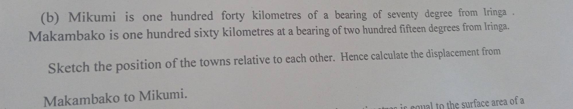 Mikumi is one hundred forty kilometres of a bearing of seventy degree from Iringa . 
Makambako is one hundred sixty kilometres at a bearing of two hundred fifteen degrees from Iringa. 
Sketch the position of the towns relative to each other. Hence calculate the displacement from 
Makambako to Mikumi. 
is equal to the surface area of a