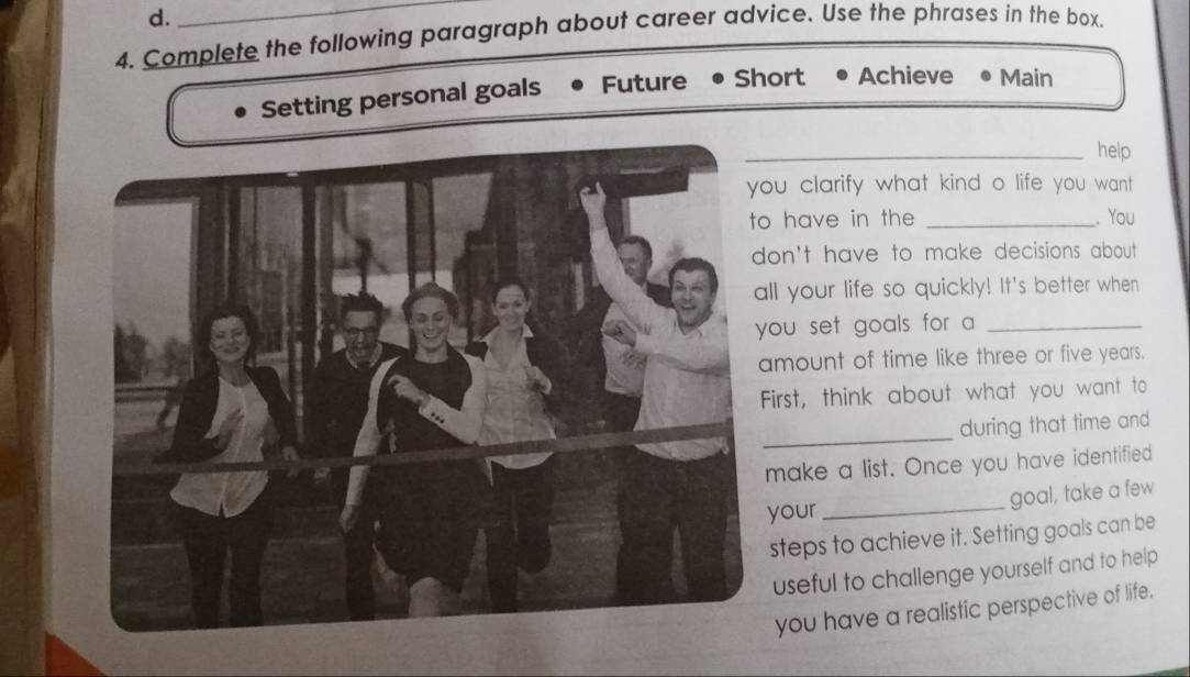 Complete the following paragraph about career advice. Use the phrases in the box. 
Setting personal goals Future Short Achieve Main 
_help 
ou clarify what kind o life you want ? 
have in the _. You 
on't have to make decisions about . 
ll your life so quickly! It's better when 
ou set goals for a _ 
mount of time like three or five years. 
irst, think about what you want to 
_ 
during that time and 
make a list. Once you have identified 
goal, take a few 
your_ 
steps to achieve it. Setting goals can be 
useful to challenge yourself and to help 
you have a realistic perspective of life.