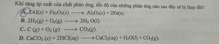 Khi tăng áp suất của chất phản ứng, tốc độ của những phản ứng nào sau đây sẽ bị thay đổi?
2Al(s)+Fe_2O_3(s)to Al_2O_3(s)+2Fe(s).
B. 2H_2(g)+O_2(g)to 2H_2O(l).
C. C(g)+O_2(g)to CO_2(g).
D. CaCO_3(s)+2HCl(aq)to CaCl_2(aq)+H_2O(l)+CO_2(g).