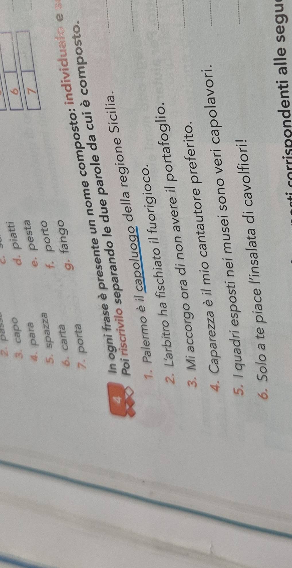 pass C.
3. capo
d. piatti
6
e. pesta
4. para 7
5. spazza
6. carta f. porto
g. fango
7. porta
4 In ogni frase è presente un nome composto: individualo e 
_
Poi riscrivilo separando le due parole da cui è composto.
1. Palermo è il capoluogo della regione Sicilia.
2. L'arbitro ha fischiato il fuorigioco.
3. Mi accorgo ora di non avere il portafoglio.
_
_
4. Caparezza è il mio cantautore preferito.
_
5. I quadri esposti nei musei sono veri capolavori.
6. Solo a te piace l’insalata di cavolfiori!
_
i corrispondenti alle segul