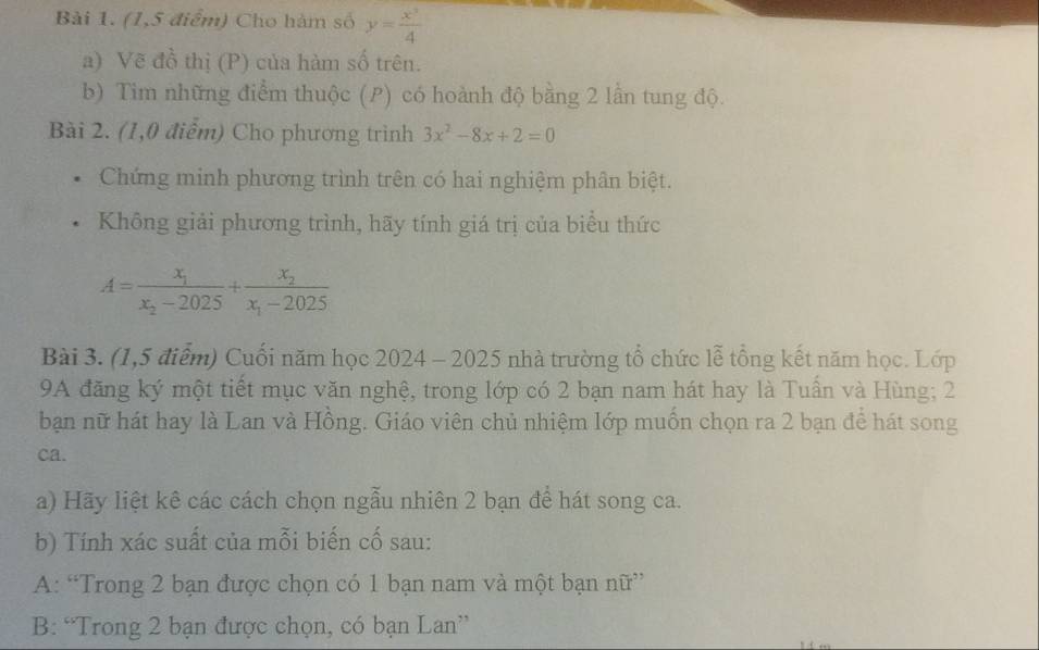 (1,5 điểm) Cho hàm số y= x^3/4 
a) Vẽ đồ thị (P) của hàm số trên.
b) Tim những điểm thuộc (P) có hoành độ bằng 2 lần tung độ.
Bài 2. (1,0 điểm) Cho phương trình 3x^2-8x+2=0
Chứng minh phương trình trên có hai nghiệm phân biệt.
Không giải phương trình, hãy tính giá trị của biểu thức
A=frac x_1x_2-2025+frac x_2x_1-2025
Bài 3. (1,5 điểm) Cuối năm học 2024 - 2025 nhà trường tổ chức lễ tổng kết năm học. Lớp
9A đăng ký một tiết mục văn nghệ, trong lớp có 2 bạn nam hát hay là Tuần và Hùng; 2
bạn nữ hát hay là Lan và Hồng. Giáo viên chủ nhiệm lớp muồn chọn ra 2 bạn để hát song
ca.
a) Hãy liệt kê các cách chọn ngẫu nhiên 2 bạn để hát song ca.
b) Tính xác suất của mỗi biến cố sau:
A: “Trong 2 bạn được chọn có 1 bạn nam và một bạn nữ”
B: “Trong 2 bạn được chọn, có bạn Lan”