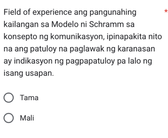 Field of experience ang pangunahing *
kailangan sa Modelo ni Schramm sa
konsepto ng komunikasyon, ipinapakita nito
na ang patuloy na paglawak ng karanasan
ay indikasyon ng pagpapatuloy pa lalo ng
isang usapan.
Tama
Mali