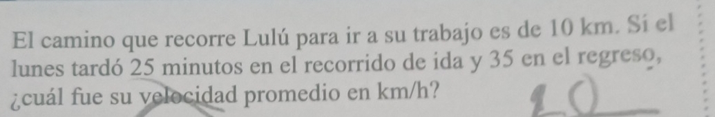 El camino que recorre Lulú para ir a su trabajo es de 10 km. Sí el 
lunes tardó 25 minutos en el recorrido de ida y 35 en el regreso, 
¿cuál fue su velocidad promedio en km/h?