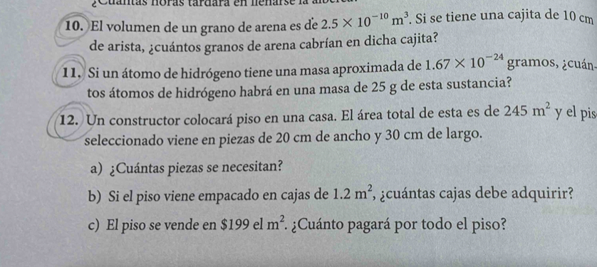 a n t a s noras tardara e n ne nar 
10. El volumen de un grano de arena es de 2.5* 10^(-10)m^3. Si se tiene una cajita de 10 cm
de arista, ¿cuántos granos de arena cabrían en dicha cajita? 
11. Si un átomo de hidrógeno tiene una masa aproximada de 1.67* 10^(-24) gramos, ¿cuán. 
tos átomos de hidrógeno habrá en una masa de 25 g de esta sustancia? 
12. Un constructor colocará piso en una casa. El área total de esta es de 245m^2 y el pis 
seleccionado viene en piezas de 20 cm de ancho y 30 cm de largo. 
a) ¿Cuántas piezas se necesitan? 
b) Si el piso viene empacado en cajas de 1.2m^2 , ¿cuántas cajas debe adquirir? 
c) El piso se vende en $199e1m^2 :¿Cuánto pagará por todo el piso?