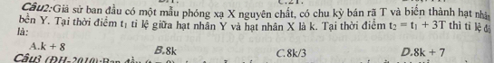 Giả sử ban đầu có một mẫu phóng xạ X nguyên chất, có chu kỳ bán rã T và biến thành hạt nhà
bền Y. Tại thời điểm t_1 ti lệ giữa hạt nhân Y và hạt nhân X là k. Tại thời điểm t_2=t_1+3T thì tì lệ dá
là:
A. k+8
Câu3 (ĐH-2010) -1 B. 8k C. 8k/3
D. 8k+7