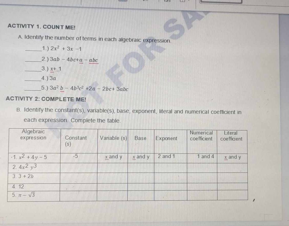 ACTIVITY 1. COUNT ME!
A. Identify the number of terms in each algebraic expression.
_1.) 2x^2+3x-1
_2) 3ab-4bc+a-abc
_3) x+1
_4.) 3a
_5.) 3a^2b-4b^3c^2+2a-2bc+3abc
ACTIVITY 2: COMPLETE ME!
B. Identify the constant(s), variable(s), base, exponent, literal and numerical coefficient in
each expression. Complete the table.