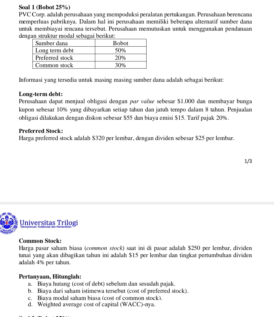 Soal 1 (Bobot 25%) 
PVC Corp. adalah perusahaan yang mempoduksi peralatan pertukangan. Perusahaan berencana 
memperluas pabriknya. Dalam hal ini perusahaan memiliki beberapa alternatif sumber dana 
untuk membiayai rencana tersebut. Perusahaan memutuskan untuk menggunakan pendanaan 
dengan struktur modal sebagai berikut: 
Informasi yang tersedia untuk masing masing sumber dana adalah sebagai berikut: 
Long-term debt: 
Perusahaan dapat menjual obligasi dengan par value sebesar $1.000 dan membayar bunga 
kupon sebesar 10% yang dibayarkan setiap tahun dan jatuh tempo dalam 8 tahun. Penjualan 
obligasi dilakukan dengan diskon sebesar $55 dan biaya emisi $15. Tarif pajak 20%. 
Preferred Stock: 
Harga preferred stock adalah $320 per lembar, dengan dividen sebesar $25 per lembar. 
1/3 
Universitas Trilogi 
Common Stock: 
Harga pasar saham biasa (common stock) saat ini di pasar adalah $250 per lembar, dividen 
tunai yang akan dibagikan tahun ini adalah $15 per lembar dan tingkat pertumbuhan dividen 
adalah 4% per tahun. 
Pertanyaan, Hitunglah: 
a. Biaya hutang (cost of debt) sebelum dan sesudah pajak. 
b. Biaya dari saham istimewa tersebut (cost of preferred stock). 
c. Biaya modal saham biasa (cost of common stock). 
d. Weighted average cost of capital (WACC)-nya.