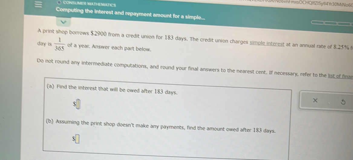 GAl o6vnFmxsOCHQIfZ15y114Yr30MiNo60 
CONSUMER MATHEMATICS 
Computing the interest and repayment amount for a simple... 
A print shop borrows $2900 from a credit union for 183 days. The credit union charges simple interest at an annual rate of 8.25% f
day is  1/365  of a year. Answer each part below. 
Do not round any intermediate computations, and round your final answers to the nearest cent. If necessary, refer to the list of finar 
(a) Find the interest that will be owed after 183 days. X 
(b) Assuming the print shop doesn't make any payments, find the amount owed after 183 days. 
S