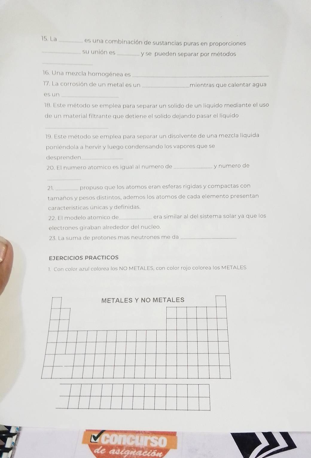 La_ es una combinación de sustancias puras en proporciones 
_su unión es _y se pueden separar por métodos 
_ 
16. Una mezcla homogénea es_ 
17. La corrosión de un metal es un _mientras que calentar agua 
es un_ 
18. Este método se emplea para separar un solido de un liquido mediante el uso 
de un material filtrante que detiene el solido dejando pasar el liquido 
_ 
19. Este método se emplea para separar un disolvente de una mezcla liquida 
poniéndola a hervir y luego condensando los vapores que se 
desprenden_ 
20. El numero atomico es igual al numero de _y numero de 
_ 
21._ propuso que los atomos eran esferas rigidas y compactas con 
tamaños y pesos distintos, ademos los atomos de cada elemento presentan 
características únicas y definidas. 
22. El modelo atomico de_ era similar al del sistema solar ya que los 
electrones giraban alrededor del nucleo 
23. La suma de protones mas neutrones me da_ 
EJERCICIOS PRACTICOS 
1. Con color azul colorea los NO METALES, con color rojo colorea los METALES 
METALES Y NO METALES 
a concurso 
de asignación