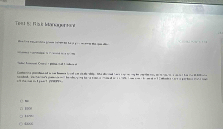 Test 5: Risk Management 21 -
POSSIBLE POINTS 3 33
Use the equations given below to help you answer the question.
Interest = principal x interest rate x time
Total Amount Owed = principal + interest
Catherine purchased a car from a local car dealership. She did not have any money to buy the car, so her parents loaned her the $6,000 she
needed. Catherine's parents will be charging her a simple interest rate of 5%. How much interest will Catherine have to pay back if she pays
off the car in 1 year? (SSEPF4)
5o
$300
$1200
$3000