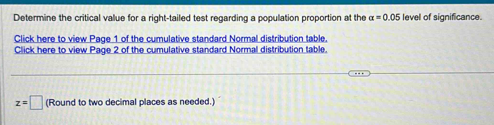 Determine the critical value for a right-tailed test regarding a population proportion at the alpha =0.05 level of significance. 
Click here to view Page 1 of the cumulative standard Normal distribution table. 
Click here to view Page 2 of the cumulative standard Normal distribution table.
z=□ (Round to two decimal places as needed.)