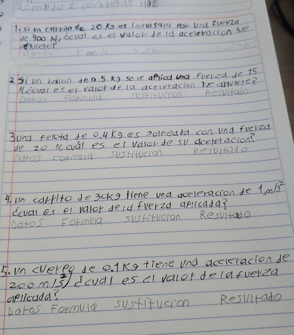 2condrdo I converas HOR 
1. si un carritode 20Ks es ifulsado por Und FuerId 
de 4oo N, icval es el valor de ld aceleracion ae 
qicher 
onnla 
zSi un holon deo. 5 kg sele aplica und fuered fe 75
Nicvalesel valorde ia aceleracion wve aaquiere? 
Datos Formuld sustitvcion Resvitade 
3und pelotd te o 4 Kg es solreaa con una fuerzd 
de 20 N cval es el valorde su dceleracion? 
Datos Formylg sustifucion Resuitado 
4. un carrito de3ckg liene und aceleracion te 1. mB
(cval es el valor deld fverzd aplicada? 
Ddtos Formua sustitucion Resvitado 
5. Vn cveree to o. 1Kg tiene und aceleracion de
200 m15^2) dcudl es el valor delafverza 
aellcadd? 
Daros Formule sustifusion Resultade