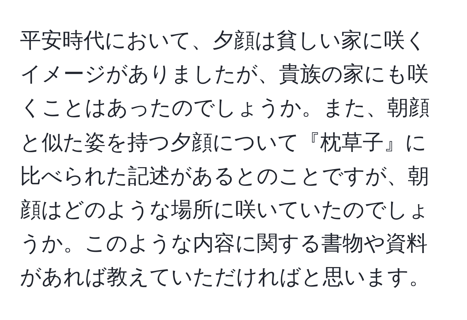 平安時代において、夕顔は貧しい家に咲くイメージがありましたが、貴族の家にも咲くことはあったのでしょうか。また、朝顔と似た姿を持つ夕顔について『枕草子』に比べられた記述があるとのことですが、朝顔はどのような場所に咲いていたのでしょうか。このような内容に関する書物や資料があれば教えていただければと思います。