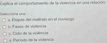 Explica el comportamiento de la violencia en una relación:
Seleccione una:
a. Etapas del maltrato en el noviazgo
b. Fases de violencia
c. Ciclo de la violencia
d. Período de la violencia