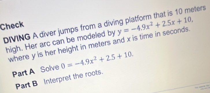 Check 
DIVING A diver jumps from a diving platform that is 10 meters y=-4.9x^2+2.5x+10, 
high. Her arc can be modeled by 
where y is her height in meters and x is time in seconds. 
Part A Solve 0=-4.9x^2+2.5+10. 
Part B Interpret the roots.