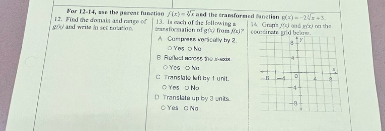 For 12-14, use the parent function f(x)=sqrt[3](x) and the transformed function g(x)=-2sqrt[3](x)+3. 
12. Find the domain and range of 13. Is each of the following a 14. Graph f(x)
g(x) and write in set notation. transformation of g(x) from f(x) ? coordinate grid below. and g(x) on the
A Compress vertically by 2.
○ Yes O No
B Reflect across the x-axis.
○ Yes O No
C Translate left by 1 unit.
○ Yes ○ No 
Translate up by 3 units.
Yes O No