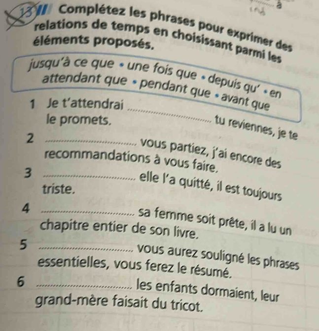 Complétez les phrases pour exprimer des 
relations de temps en choisissant parmi les 
éléments proposés. 
jusqu'à ce que « une fois que » depuis qu' « en 
_ 
attendant que « pendant que » avant que 
1 Je t’attendrai 
le promets. 
tu reviennes, je te 
_2 
vous partiez, j'aí encore des 
recommandations à vous faire. 
_3 
elle l'a quitté, il est toujours 
triste. 
_4 
sa femme soit prête, il a lu un 
chapitre entier de son livre. 
_5 
vous aurez souligné les phrases 
essentielles, vous ferez le résumé. 
_6 
les enfants dormaient, leur 
grand-mère faisait du tricot.